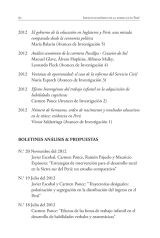 82 Impacto económico de la anemia en el Perú
2012	 El gobierno de la educación en Inglaterra y Perú: una mirada
comparada desde la economía política
	 María Balarin (Avances de Investigación 5)
2012	 Análisis económico de la carretera Pucallpa - Cruzeiro do Sul
	 Manuel Glave, Álvaro Hopkins, Alfonso Malky,
	 Leonardo Fleck (Avances de Investigación 4)
2012	 Ventanas de oportunidad: el caso de la reforma del Servicio Civil
	 Nuria Esparch (Avances de Investigación 3)
2012	 Efectos heterogéneos del trabajo infantil en la adquisición de
habilidades cognitivas
	 Carmen Ponce (Avances de Investigación 2)
2012	 Número de hermanos, orden de nacimiento y resultados educativos
en la niñez: evidencia en Perú
	 Víctor Saldarriaga (Avances de Investigación 1)
BOLETINES ANÁLISIS & PROPUESTAS
N.° 20 Noviembre del 2012
	 Javier Escobal, Carmen Ponce, Ramón Pajuelo y Mauricio
Espinoza: “Estrategias de intervención para el desarrollo rural
en la Sierra sur del Perú: un estudio comparativo”
N.° 19 Julio del 2012
	 Javier Escobal y Carmen Ponce: “Trayectorias desiguales:
polarización y segregación en la distribución del ingreso en el
Perú”
N.° 18 Julio del 2012
	 Carmen Ponce: “Efectos de las horas de trabajo infantil en el
desarrollo de habilidades verbales y matemáticas”
 
