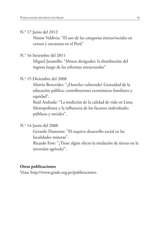 83Publicaciones recientes de Grade
N.° 17 Junio del 2012
	 Néstor Valdivia: “El uso de las categorías étnico/raciales en
censos y encuestas en el Perú”
N.° 16 Setiembre del 2011
	 Miguel Jaramillo: “Menos desiguales: la distribución del
ingreso luego de las reformas estructurales”
N.° 15 Diciembre del 2008
	 Martin Benavides: “¿Derecho vulnerado? Gratuidad de la
educación pública, contribuciones económicas familiares y
equidad”.
	 Raúl Andrade: “La medición de la calidad de vida en Lima
Metropolitana y la influencia de los factores individuales
públicos y sociales”.
N.° 14 Junio del 2008
	 Gerardo Damonte: “El esquivo desarrollo social en las
localidades mineras”.
	 Ricardo Fort: “¿Tiene algún efecto la titulación de tierras en la
inversión agrícola?”.
Otras publicaciones
Véase http://www.grade.org.pe/publicaciones
 