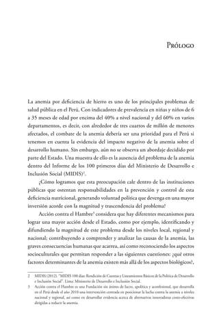 Prólogo
La anemia por deficiencia de hierro es uno de los principales problemas de
salud pública en el Perú. Con indicadores de prevalencia en niñas y niños de 6
a 35 meses de edad por encima del 40% a nivel nacional y del 60% en varios
departamentos, es decir, con alrededor de tres cuartos de millón de menores
afectados, el combate de la anemia debería ser una prioridad para el Perú si
tenemos en cuenta la evidencia del impacto negativo de la anemia sobre el
desarrollo humano. Sin embargo, aún no se observa un abordaje decidido por
parte del Estado. Una muestra de ello es la ausencia del problema de la anemia
dentro del Informe de los 100 primeros días del Ministerio de Desarrollo e
Inclusión Social (MIDIS)2
.
¿Cómo logramos que esta preocupación cale dentro de las instituciones
públicas que ostentan responsabilidades en la prevención y control de esta
deficiencia nutricional, generando voluntad política que devenga en una mayor
inversión acorde con la magnitud y trascendencia del problema?
Acción contra el Hambre3
considera que hay diferentes mecanismos para
lograr una mayor acción desde el Estado, como por ejemplo, identificando y
difundiendo la magnitud de este problema desde los niveles local, regional y
nacional; contribuyendo a comprender y analizar las causas de la anemia, las
graves consecuencias humanas que acarrea, así como reconociendo los aspectos
socioculturales que permitan responder a las siguientes cuestiones: ¿qué otros
factores determinantes de la anemia existen más allá de los aspectos biológicos?,
2	 MIDIS (2012). “MIDIS 100 días: Rendición de Cuentas y Lineamientos Básicos de la Política de Desarrollo
e Inclusión Social”. Lima: Ministerio de Desarrollo e Inclusión Social.
3	 Acción contra el Hambre es una Fundación sin ánimo de lucro, apolítica y aconfesional, que desarrolla
en el Perú desde el año 2010 una intervención centrada en posicionar la lucha contra la anemia a niveles
nacional y regional, así como en desarrollar evidencia acerca de alternativas innovadoras costo-efectivas
dirigidas a reducir la anemia.
 