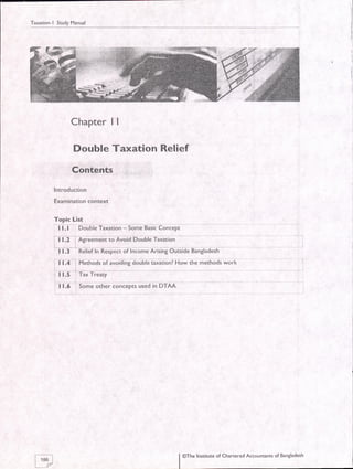 Taxation-l Study Manual
I
I
I
I
l
Chapter | |
Double Taxation Reliet
Contents
lntroduction
Examination context
Topic List
t l. t DouUte Tixation - Some Basic Concept
| | 1.2 i fuilm#; io Avoid boubie Taxatlon
------l .
| 1.3 Relief In Respect of Income Arising Outside Bangladesh
' i t.l i Methods of avoiding double taiitionl How ihe methods work
: | 1.5 : Tax Treaty
-l
l:5 . Some other concepts used in DTAA
F86 I
lr/ |
@The Institute of Chanered Accounants of Bangladesh
I
 