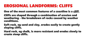 One of the most common features of a coastline is a cliff.
Cliffs are shaped through a combination of erosion and
weathering - the breakdown of rocks caused by weather
conditions.
Soft rock, eg sand and clay, erodes easily to create gently
sloping cliffs.
Hard rock, eg chalk, is more resistant and erodes slowly to
create steep cliffs.
 