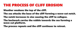 Weather weakens the top of the cliff.
The sea attacks the base of the cliff forming a wave-cut notch.
The notch increases in size causing the cliff to collapse.
The backwash carries the rubble towards the sea forming a
wave-cut platform.
The process repeats and the cliff continues to retreat.
 