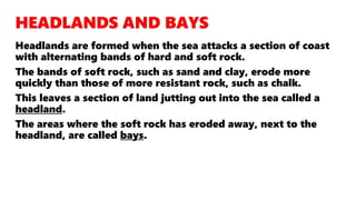 Headlands are formed when the sea attacks a section of coast
with alternating bands of hard and soft rock.
The bands of soft rock, such as sand and clay, erode more
quickly than those of more resistant rock, such as chalk.
This leaves a section of land jutting out into the sea called a
headland.
The areas where the soft rock has eroded away, next to the
headland, are called bays.
 