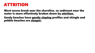 Most waves break near the shoreline, so sediment near the
water is more effectively broken down by attrition.
Sandy beaches have gently sloping profiles and shingle and
pebble beaches are steeper.
 