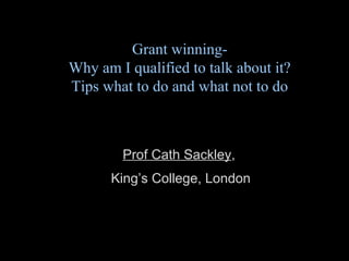 Grant winning-
Why am I qualified to talk about it?
Tips what to do and what not to do
Prof Cath Sackley,
King’s College, London
 