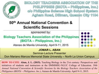 50th Annual National Convention &
Scientific Sessions
sponsored by:
Biology Teachers Association of the Philippines
(BIOTA – Philippines, Inc.)
Ateneo de Manila University, April 9-11, 2015
JOMAR L. ABAN
Seminar-Lecture Presenter
Don Mariano Marcos Memorial State University – North La Union Campus
HOW TO CITE: Aban, J. L. (2015). Teaching Biology in the 21st century: Perspectives and
initiatives of students and instructors at the DMMMSU-NLUC College of Education. 50th
Annual National Convention & Scientific Sessions by the Biology Teachers Association of the
Philippines (BIOTA – Philippines, Inc.), Ateneo de Manila University. April 9-11, 2015.
 