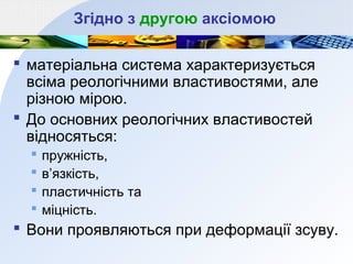 Згідно з другою аксіомою
 матеріальна система характеризується
всіма реологічними властивостями, але
різною мірою.
 До основних реологічних властивостей
відносяться:
 пружність,
 в’язкість,
 пластичність та
 міцність.
 Вони проявляються при деформації зсуву.
 