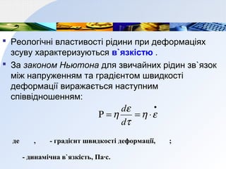  Реологічні властивості рідини при деформаціях
зсуву характеризуються в`язкістю .
 За законом Ньютона для звичайних рідин зв`язок
між напруженням та градієнтом швидкості
деформації виражається наступним
співвідношенням:
•
⋅==Ρ εη
τ
ε
η
d
d
де , - градієнт швидкості деформації, ;
- динамічна в`язкість, Па∙с.
 