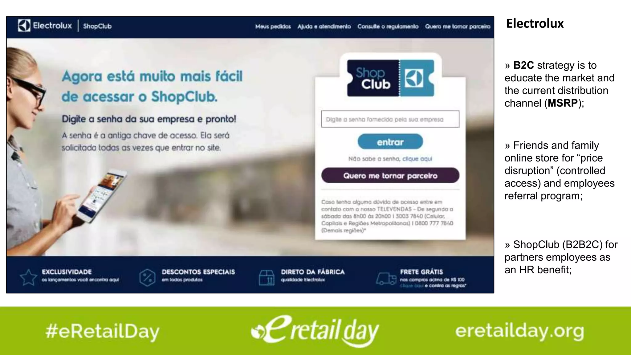 Electrolux
» Friends and family
online store for “price
disruption” (controlled
access) and employees
referral program;
» ShopClub (B2B2C) for
partners employees as
an HR benefit;
» B2C strategy is to
educate the market and
the current distribution
channel (MSRP);