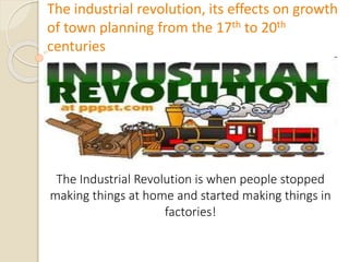 The industrial revolution, its effects on growth
of town planning from the 17th to 20th
centuries
The Industrial Revolution is when people stopped
making things at home and started making things in
factories!
 