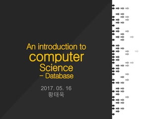 An introduction to
computer
Science
- Database
2017. 05. 16
황태욱
 