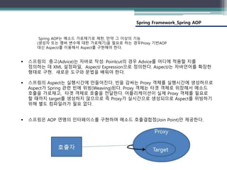 Spring Framework_Spring AOP
Spring AOP는 메소드 가로채기로 제한, 만약 그 이상의 기능
(생성자 또는 멤버 변수에 대한 가로채기)을 필요로 하는 경우Proxy 기반AOP
대신 AspectJ를 이용해서 Aspect를 구현해야 한다.
 스프링의 충고(Advice)는 자바로 작성: Pointcut의 경우 Advice를 어디에 적용할 지를
정의하는 데 XML 설정파일, AspectJ Expression으로 정의한다. AspectJ는 자바언어를 확장한
형태로 구현. 새로운 도구와 문법을 배워야 한다.
 스프링의 Aspect는 실행시간에 만들어진다. 빈을 감싸는 Proxy 객체를 실행시간에 생성하므로
Aspect가 Spring 관련 빈에 위빙(Weaving)된다. Proxy 객체는 타겟 객체로 위장해서 메소드
호출을 가로채고, 타겟 객체로 호출을 전달한다. 어플리케이션이 실제 Proxy 객체를 필요로
할 때까지 target를 생성하지 않으므로 즉 Proxy가 실시간으로 생성되므로 Aspect를 위빙하기
위해 별도 컴파일러가 필요 없다.
 스프링은 AOP 연맹의 인터페이스를 구현하며 메소드 호출결합점(Join Point)만 제공한다.
 