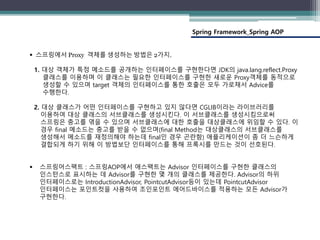 Spring Framework_Spring AOP
 스프링에서 Proxy 객체를 생성하는 방법은 2가지.
1. 대상 객체가 특정 메소드를 공개하는 인터페이스를 구현한다면 JDK의 java.lang.reflect.Proxy
클래스를 이용하며 이 클래스는 필요한 인터페이스를 구현한 새로운 Proxy객체를 동적으로
생성할 수 있으며 target 객체의 인터페이스를 통한 호출은 모두 가로채서 Advice를
수행한다.
2. 대상 클래스가 어떤 인터페이스를 구현하고 있지 않다면 CGLIB이라는 라이브러리를
이용하여 대상 클래스의 서브클래스를 생성시킨다. 이 서브클래스를 생성시킴으로써
스프링은 충고를 엮을 수 있으며 서브클래스에 대한 호출을 대상클래스에 위임할 수 있다. 이
경우 final 메소드는 충고를 받을 수 없으며(final Method는 대상클래스의 서브클래스를
생성해서 메소드를 재정의해야 하는데 final인 경우 곤란함) 애플리케이션이 좀 더 느슨하게
결합되게 하기 위해 이 방법보단 인터페이스를 통해 프록시를 만드는 것이 선호된다.
 스프링어스팩트 : 스프링AOP에서 애스팩트는 Advisor 인터페이스를 구현한 클래스의
인스턴스로 표시하는 데 Advisor를 구현한 몇 개의 클래스를 제공한다. Advisor의 하위
인터페이스로는 IntroductionAdvisor, PointcutAdvisor등이 있는데 PointcutAdvisor
인터페이스는 포인트컷을 사용하여 조인포인트 에어드바이스를 적용하는 모든 Advisor가
구현한다.
 