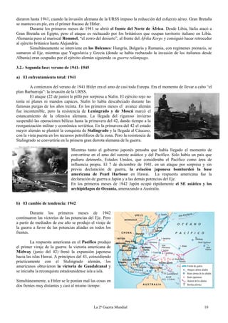 La 2ª Guerra Mundial 10
duraron hasta 1941, cuando la invasión alemana de la URSS impuso la reducción del esfuerzo aéreo. Gran Bretaña
se mantuvo en pie, era el primer fracaso de Hitler.
Durante los primeros meses de 1941 se abrió el frente del Norte de África. Desde Libia, Italia atacó a
Gran Bretaña en Egipto, pero el ataque es rechazado por los británicos que ocupan territorio italiano en Libia.
Alemania puso al mariscal Rommel, “el zorro del desierto”, al frente del Áfrika Korps y consiguió hacer retroceder
al ejército británico hasta Alejandría.
Simultáneamente se interviene en los Balcanes: Hungría, Bulgaria y Rumania, con regímenes pronazis, se
sumaron al Eje, mientras que Yugoslavia y Grecia (donde se había rechazado la invasión de los italianos desde
Albania) eran ocupadas por el ejército alemán siguiendo su guerra relámpago.
3.2.- Segunda fase: verano de 1941- 1945
a) El enfrentamiento total: 1941
A comienzos del verano de 1941 Hitler era el amo de casi toda Europa. Era el momento de llevar a cabo “el
plan Barbarroja”: la invasión de la URSS.
El ataque (22 de junio) le pilló por sorpresa a Stalin. El ejército rojo no
tenía ni planes ni mandos capaces, Stalin lo había descabezado durante las
famosas purgas de los años treinta. En los primeros meses el avance alemán
fue incontenible, pero la resistencia de Leningrado y de Moscú marcó el
estancamiento de la ofensiva alemana. La llegada del riguroso invierno
suspendió las operaciones bélicas hasta la primavera del 42, dando tiempo a la
reorganización militar y económica soviética. En la primavera del 42 el estado
mayor alemán se planteó la conquista de Stalingrado y la llegada al Cáucaso,
con la vista puesta en los recursos petrolíferos de la zona. Pero la resistencia de
Stalingrado se convertiría en la primera gran derrota alemana de la guerra.
Mientras tanto el gobierno japonés pensaba que había llegado el momento de
convertirse en el amo del sureste asiático y del Pacífico. Sólo había un país que
pudiera detenerle, Estados Unidos, que consideraba el Pacífico como área de
influencia propia. El 7 de diciembre de 1941, en un ataque por sorpresa y sin
previa declaración de guerra, la aviación japonesa bombardeó la base
americana de Pearl Harbour en Hawai. La respuesta americana fue la
declaración de guerra a Japón y a las demás potencias del Eje.
En los primeros meses de 1942 Japón ocupó rápidamente el SE asiático y los
archipiélagos de Oceanía, amenazando a Australia.
b) El cambio de tendencia: 1942
Durante los primeros meses de 1942
continuaron las victorias de las potencias del Eje. Pero
a partir de mediados de ese año se produjo el viraje de
la guerra a favor de las potencias aliadas en todos los
frentes.
La respuesta americana en el Pacífico produjo
el primer viraje de la guerra: la victoria americana de
Midway (junio del 42) frenó la expansión japonesa
hacia las islas Hawai. A principios del 43, coincidiendo
prácticamente con el Stalingrado alemán, los
americanos obtuvieron la victoria de Guadalcanal y
se iniciaba la reconquista estadounidense isla a isla.
Simultáneamente, a Hitler se le ponían mal las cosas en
dos frentes muy distantes y casi al mismo tiempo:
 