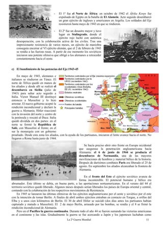 La 2ª Guerra Mundial 11
- El 1º fue el Norte de África: en octubre de 1942 el Áfrika Korps fue
expulsado de Egipto en la batalla de El Alamein. Acto seguido desembarcó
un gran ejército de ingleses y americanos en Argelia. Los soldados del Eje
resistieron hasta mayo de 1943 en que se rindieron.
- El 2º fue un desastre mayor y tuvo
lugar en Stalingrado, donde el
ejército rojo luchó con auténtica
desesperación, con la colaboración activa de los civiles. Tras una
impresionante resistencia de varios meses, un ejército de maniobra
conseguía encerrar al VI ejército alemán, que el 2 de febrero de 1943
se rendía a las fuerzas rusas. A partir de ese momento los soviéticos
iniciaron una potente ofensiva que obligó a los alemanes a retroceder
constantemente hacia el oeste.
c) El hundimiento de las potencias del Eje:1943-45
En mayo de 1943, alemanes e
italianos se rindieron en Túnez. El
norte de África quedó en manos de
los aliados y desde allí se realizó el
desembarco en Sicilia (julio de
1943) para saltar acto seguido a
Italia. Víctor Manuel III destituyó
entonces a Mussolini y lo hizo
arrestar. El nuevo gobierno aceptó la
rendición incondicional y declaró la
guerra a Alemania. Hitler reaccionó
con la invasión del norte y centro de
la península y rescató al Duce. Italia
quedó dividida en dos partes: en el
norte se formó la República de
Saló, con Mussolini al frente; en el
sur la monarquía con un gobierno
proaliado. Desde esta zona los aliados, con la ayuda de los partisanos, iniciaron el lento avance hacia el norte. No
llegaron a Roma hasta junio de 1944.
Se hacía preciso abrir otro frente en Europa occidental
que asegurase la penetración angloamericana hacia
Alemania: el 6 de junio de 1944 se producía el
desembarco de Normandía, una de las mayores
movilizaciones de hombres y material bélico de la historia.
Después de durísimos combates París era liberado el 25 de
agosto. En septiembre los aliados alcanzaban la frontera de
Alemania.
En el frente del Este el ejército soviético avanza de
forma incontenible. El potencial humano y bélico era
abrumador. Éste último se debía, en buena parte, a las aportaciones norteamericanas. En el verano del 44 el
territorio soviético quedó liberado. Algunos meses después serían liberados los países de Europa oriental y central,
contando con la colaboración de los respectivos movimientos de Resistencia.
En 1945 se lanzaron las últimas ofensivas de los ejércitos angloamericano por el oeste y soviético por el este
con la intención de tomar Berlín. A finales de abril ambos ejércitos entraban en contacto en Torgau, a orillas del
Elba y a unos cien kilómetros de Berlín. El 30 de abril Hitler se suicidó (dos días antes los partisanos habían
capturado y matado a Mussolini). El 2 de mayo Berlín, arrasado por las bombas, se rendía y el 8 se firmó la
rendición incondicional de Alemania.
Pero en el Pacífico la guerra continuaba. Durante todo el año 44 se fueron sumando las victorias americanas
en el continente y las islas. Gradualmente la guerra se fue acercando a Japón y los japoneses luchaban como
 