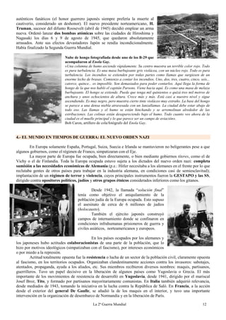 La 2ª Guerra Mundial 12
auténticos fanáticos (el honor guerrero japonés siempre prefería la muerte al
cautiverio, considerado un deshonor). El nuevo presidente norteamericano, H.
Truman, sucesor del difunto Roosevelt (abril de 1945) decidió emplear un arma
nueva. Ordenó lanzar dos bombas atómicas sobre las ciudades de Hiroshima y
Nagasaki los días 6 y 9 de agosto de 1945, que quedaron absolutamente
arrasados. Ante sus efectos devastadores Japón se rendía incondicionalmente.
Había finalizado la Segunda Guerra Mundial.
Nube de hongo fotografiada desde uno de los B-29 que
acompañaron al Enola Gay.
«Una columna de humo asciende rápidamente. Su centro muestra un terrible color rojo. Todo
es pura turbulencia. Es una masa burbujeante gris violácea, con un núcleo rojo. Todo es pura
turbulencia. Los incendios se extienden por todas partes como llamas que surgiesen de un
enorme lecho de brasas. Comienzo a contar los incendios. Uno, dos, tres, cuatro, cinco, seis...
catorce, quince... es imposible. Son demasiados para poder contarlos. Aquí llega la forma de
hongo de la que nos habló el capitán Parsons. Viene hacia aquí. Es como una masa de melaza
burbujeante. El hongo se extiende. Puede que tenga mil quinientos o quizá tres mil metros de
anchura y unos ochocientos de altura. Crece más y más. Está casi a nuestro nivel y sigue
ascendiendo. Es muy negro, pero muestra cierto tinte violáceo muy extraño. La base del hongo
se parece a una densa niebla atravesada con un lanzallamas. La ciudad debe estar abajo de
todo eso. Las llamas y el humo se están hinchando y se arremolinan alrededor de las
estribaciones. Las colinas están desapareciendo bajo el humo. Todo cuanto veo ahora de la
ciudad es el muelle principal y lo que parece ser un campo de aviación».
Bob Caron, artillero de cola/fotógrafo del Enola Gay.
4.- EL MUNDO EN TIEMPOS DE GUERRA: EL NUEVO ORDEN NAZI
En Europa solamente España, Portugal, Suiza, Suecia e Irlanda se mantuvieron no beligerantes pese a que
algunos gobiernos, como el régimen de Franco, simpatizaran con el Eje.
La mayor parte de Europa fue ocupada, bien directamente, o bien mediante gobiernos títeres, como el de
Vichy o el de Finlandia. Toda la Europa ocupada estuvo sujeta a los dictados del nuevo orden nazi: completa
sumisión a las necesidades económicas de Alemania (p.e.: Hitler necesitaba a los alemanes en el frente por lo que
reclutaba gentes de otros países para trabajar en la industria alemana, en condiciones casi de semiesclavitud);
implantación de un régimen de terror y violencia, cuyos principales instrumentos fueron la GESTAPO y las SS,
dirigido contra opositores políticos, judíos y otros grupos étnicos considerados inferiores como los gitanos.
Desde 1942, la llamada “solución final”
tenía como objetivo el aniquilamiento de la
población judía de la Europa ocupada. Esto supuso
el asesinato de cerca de 6 millones de judíos
(holocausto).
También el ejército japonés construyó
campos de internamiento donde se confinaron en
condiciones infrahumanas prisioneros de guerra y
civiles asiáticos, norteamericanos y europeos.
En los países ocupados por los alemanes y
los japoneses hubo actitudes colaboracionistas de una parte de la población, que lo
hizo por motivos ideológicos (simpatizaban con el fascismo), por intereses económicos
o por miedo a la represión.
Actitud totalmente opuesta fue la resistencia o lucha de un sector de la población civil, claramente opuesta
al fascismo, en los territorios ocupados. Organizaban clandestinamente acciones contra los invasores: sabotajes,
atentados, propaganda, ayuda a los aliados, etc. Sus miembros recibieron diversos nombres: maquis, partisanos,
guerrilleros. Tuvo un papel decisivo en la liberación de algunos países como Yugoslavia o Grecia. El más
importante de los movimientos de resistencia de desarrolló en Yugoslavia, desde 1941, dirigido por el mariscal
Josef Broz, Tito, y formado por partisanos mayoritariamente comunistas. En Italia también adquirió relevancia,
desde mediados de 1943, tomando la iniciativa en la lucha contra la República de Saló. En Francia, a la acción
desde el exterior del general De Gaulle, se añadió la de los maquis en el interior, y tuvo una importante
intervención en la organización de desembarco de Normandía y en la liberación de París.
 