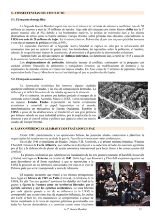 La 2ª Guerra Mundial 13
5.- CONSECUENCIAS DEL CONFLICTO
5.1. El impacto demográfico
La Segunda Guerra Mundial superó con creces el número de víctimas de anteriores conflictos: más de 50
millones de muertos y más de 35 millones de heridos. Algo más del cincuenta por ciento fueron civiles (en la 1ª
guerra mundial sólo el 5%) debido a los bombardeos masivos, la política de exterminio nazi y los efectos
destructivos de armas como la bomba atómica. Europa Oriental sufrió pérdidas más elevadas, especialmente la
URSS con más de 20 millones de bajas. En términos relativos, Polonia fue el país con mayores pérdidas humanas
y con mayor número de pérdidas civiles, el 95%.
La capacidad mortífera de la Segunda Guerra Mundial se explica no sólo por la sofisticación del
armamento sino por su carácter de guerra total: los bombardeos, las represalias sobre la población, el hambre;
además, la ocupación nazi impuso la deportación, el exterminio y el genocidio de determinados colectivos.
También hubo un elevado número de víctimas indirectas, sin determinar aún, a partir de 1945 a causa de
la desnutrición, las heridas o las irradiaciones.
Los desplazamientos de población, habituales durante el conflicto, continuaron en la posguerra con
carácter distinto: liberación de prisioneros y trabajadores forzosos; las modificaciones de fronteras y las
expulsiones de minorías étnicas al crearse los nuevos estados. En Asia, cerca de 7 millones de japoneses fueron
repatriados desde Corea y Manchuria hacia el archipiélago al que se quedó reducido Japón.
5.2. El impacto económico
La destrucción económica fue inmensa, algunas ciudades
quedaron totalmente arrasadas, y las vías de comunicación destruidas. La
inflación y el déficit financiero de los estados agravaron la situación.
Por el contrario, los países que habían quedado al margen de la
contienda como Canadá, Australia, Suecia o EEUU vieron incrementada
su riqueza. Estados Unidos experimentó un fuerte crecimiento
económico y consolidó su papel hegemónico en el mundo,
transformándose en prestamista de Europa Occidental. También la
URSS, a pesar de las destrucciones, se transformó en una gran potencia
por haberse salvado su zona industrial asiática, por la ampliación de sus
fronteras y por el control militar y político que ejercicio sobre los nuevos
estados de Europa Oriental.
6.- LAS CONFERENCIAS ALIADAS Y LOS TRATADOS DE PAZ
Desde 1941, paralelamente a las operaciones bélicas, las potencias aliadas comenzaron a planificar la
organización del mundo una vez acabada la guerra. Para ello se convocaron varias conferencias.
En el año 1941 el presidente de Estados Unidos, F.D. Roosevelt, y el primer ministro británico, Winston
Churchill, firmaron la Carta Atlántica, que establecía la devolución a su soberanía de todas las naciones agredidas
por el Eje y la elaboración de planes de ayuda económica internacional para hacer frente a las consecuencias del
conflicto.
La primera conferencia que celebraron los mandatarios de las tres grandes potencias (Churchill, Roosevelt
y Stalin) tuvo lugar en Teherán, en octubre de 1943. Stalin logró que Roosevelt y Churchill aceptasen organizar un
gran desembarco en el frente occidental y que se reconociera a la
URSS la posesión de los territorios anexionados por ésta en el este de
Polonia, país que sería recompensado a costa de Alemania.
El segundo encuentro que reunió a los mismos protagonistas
tuvo lugar en febrero de 1945 en Yalta (Crimea), en territorio de la
URSS, En ella “los tres grandes” acordaron los detalles del final de la
guerra y fijaron la frontera entre los territorios liberados por el
ejército soviético y por los ejércitos occidentales. La zona liberada
por cada ejército pasaría a ser de su influencia (a la URSS le
correspondió una extensísima área de ocupación-influencia, los países
del Este), si bien los tres mandatarios se comprometían a actuar de
forma coordinada en la tarea de impulsar gobiernos provisionales con
todas las fuerzas democráticas y a convocar cuanto antes elecciones
 