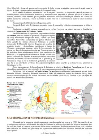 La 2ª Guerra Mundial 14
libres. Churchill y Roosevelt aceptaron el compromiso de Stalin porque la prioridad era asegurar la ayuda rusa a la
derrota de Japón y su apoyo a la construcción de Naciones Unidas.
Se reconoció al gobierno partisano de Tito, de mayoría comunista, en Yugoslavia, pero el problema de
Polonia planteó fuertes discusiones. Británicos y norteamericanos apoyaban al gobierno polaco en el exilio de
Londres, mientras Stalin defendía que el gobierno provisional estuviese formado por hombres del Comité de
Lublin, de mayoría comunista. Triunfó la postura de Stalin pero con el compromiso de incluir a varios miembros
del exilio.
Se decidió que la URSS declarase la guerra a Japón.
Se acordó la división de Alemania en cuatro zonas de ocupación: británica, norteamericana, soviética y
francesa.
Finalmente, se decidió convocar una conferencia en San Francisco, ese mismo año, con la finalidad de
construir la Organización de Naciones Unidas.
La última conferencia tripartita de los grandes se celebró
en Potsdam, una vez acabada la guerra en Europa (julio-agosto
de 1945). Presidían las delegaciones Stalin, Truman (que había
sucedido a Roosevelt) y Attlee (líder del partido laborista que
había ganado las últimas elecciones británicas al partido
conservador de Churchill). Los tres dirigentes, en un clima de
creciente tirantez y desconfianza, planificaron el futuro de
Alemania: reparaciones, desarme, juicio de los criminales de
guerra, etc. Pero la línea dura adoptada por Truman respecto a
los soviéticos, frente a la línea conciliadora y de concesiones de
Roosevelt, y la propia política soviética en Europa oriental que
parecía cuestionar los acuerdos de Yalta (en Polonia sólo cuatro
ministros procedentes del exilio entraron en el gobierno y en
Rumania se obliga al rey a destituir al gobierno y a nombrar
otro fiel a las autoridades soviéticas de ocupación) impidieron otros acuerdos y no hicieron sino alumbrar la
llamada guerra fría.
Pocos meses después de la conferencia de Potsdam, se celebró el juicio de Nuremberg, en el que un
tribunal internacional juzgó a los criminales de guerra alemanes que pudieron ser detenidos.
En julio de 1946 se inauguró la Conferencia de París en la que se elaboraron los tratados de paz con Italia,
Rumania, Bulgaria, Hungría y Finlandia, firmados en 1947. El tratado con Austria se firmó en 1955 y hasta
entonces estuvo ocupada por los aliados. Ese mismo año, los aliados (sin la URSS) firmaron la paz con Japón. El
tratado con Alemania nuca se firmó.
7.- LA ORGANIZACIÓN DE NACIONES UNIDAS (ONU)
El mundo de la posguerra intentó organizarse a escala mundial en torno a la ONU. La creación de un
organismo que sustituyera a la fenecida Sociedad de Naciones se había previsto desde las primeras reuniones, pero
fue en Yalta donde se concretó la propuesta, allí las potencias asistentes decidieron volver a citarse en la ciudad de
San Francisco, ese mismo año, para crear una organización internacional que evitase de una vez por todas una
nueva guerra.
 