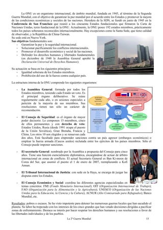La 2ª Guerra Mundial 15
La ONU es un organismo internacional, de ámbito mundial, fundada en 1945, al término de la Segunda
Guerra Mundial, con el objetivo de garantizar la paz mundial por el acuerdo entre los Estados y promover la mejora
de las condiciones económicas y sociales de las naciones. Heredera de la SDN, se fundó en junio de 1945 en la
Conferencia de San Francisco que reunió a los cincuenta Estados fundacionales que firmaron la Carta de
Naciones Unidas, texto fundacional de la ONU. Actualmente, la ONU posee 192 estados miembros, prácticamente
todos los países soberanos reconocidos internacionalmente. Hay excepciones como la Santa Sede, que tiene calidad
de observador, y la República de China-Taiwan.
Su sede está en Nueva York.
Sus objetivos fundamentales son:
- Garantizar la paz y la seguridad internacional.
- Solucionar pacíficamente los conflictos internacionales.
- Promover el desarrollo económico y social de las naciones.
- Defender los derechos humanos y libertades fundamentales
(en diciembre de 1948 la Asamblea General aprobó la
Declaración Universal de Derechos Humanos).
Su actuación se basa en los siguientes principios:
- Igualdad soberana de los Estados miembros.
- Prohibición del uso de la fuerza contra cualquier país.
La estructura interna de la ONU comprende los siguientes organismos:
- La Asamblea General: formada por todos los
Estados miembros, teniendo cada Estado un voto. Es
el principal órgano deliberativo. Se reúne
regularmente cada año, o en sesiones especiales a
petición de la mayoría de sus miembros. Sus
resoluciones tienen tan sólo un carácter de
recomendación.
- El Consejo de Seguridad: es el órgano de mayor
poder decisorio. Lo componen 15 miembros, cinco
de ellos permanentes y con derecho de veto:
Estados Unidos, Rusia (desde 1991 ocupa el puesto
de la Unión Soviética), Gran Bretaña, Francia y
China. Los otros 10 son elegidos y se renuevan cada
dos años. Está facultado para emprender sanciones contra un país agresor (embargos económicos) o
emplear la fuerza armada (Cascos azules) reclutada entre los ejércitos de los países miembros. Sólo el
Consejo puede imponer sanciones.
- El secretario General: nombrado por la Asamblea a propuesta del Consejo para cinco
años. Tiene una función esencialmente diplomática, encargándose de actuar de árbitro
internacional en zonas de conflicto. El actual Secretario General es Ban Ki-moon de
Corea del Sur, que asumió el puesto el 1 de enero de 2007, reemplazando a Kofi
Annan.
- El Tribunal Internacional de Justicia: con sede en la Haya, se encarga de juzgar las
disputas entre los Estados.
- El Consejo Económico y Social: coordina las diferentes agencias especializadas en
temas concretos: FMI (Fondo Monetario Internacional); OIT (Organización Internacional de Trabajo);
FAO (Organización para la Alimentación y la Agricultura); UNESCO (Organización de las Naciones
Unidas para la Educación, la Ciencia y la Cultura); ACNUR (Alto Comisariado para Refugiados); Banco
Mundial, etc.
Resultados: pobres o escasos. Se ha visto impotente para detener las numerosas guerras locales que han sacudido el
planeta. Su labor ha tropezado con los intereses de los cinco grandes que han vetado decisiones dirigidas a pacificar
zonas de enfrentamiento. Destaca su interés por hacer respetar los derechos humanos y sus resoluciones a favor de
las libertades individuales y de los pueblos.
 