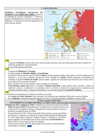 La 2ª Guerra Mundial 2
1ª FASE (1939-1941)
RÁPIDAS VICTORIAS ALEMANAS EN
EUROPA Y EL NORTE DE AFRICA gracias a
la estrategia de “guerra relámpago” o blitzkrieg:
ataques coordinados de la aviación, los tanques y la
infantería. La frustrada invasión de Inglaterra fue el
único fracaso alemán.
1939
- Conquista de Polonia en menos de un mes, tanto por parte alemana como rusa. Rusia aprovecha para recuperar los
territorios perdidos en Europa Oriental.
- Guerra boba durante el invierno.
1940
- Conquista de Dinamarca y Noruega.
- Conquista rápida de Holanda, Bélgica y Luxemburgo.
- Invasión de Francia desde el macizo de las Ardenas. Francia queda dividida en dos partes: el norte ocupado por los
alemanes y el sur con el gobierno pronazi de Vicky, dirigido por Petain. Muchos franceses no aceptaron la
rendición: el general Charles de Gaulle, desde Londres, organiza un movimiento de resistencia (La Francia Libre)
que colabora con la resistencia interior.
- Italia, viendo el éxito de los alemanes, entra en guerra en 10 de junio.
- Gran Bretaña queda sola frente a Alemania. Winston Churchill, recién elegido primer ministro, rechaza la
rendición y llama a la población a la resistencia total. La batalla de Inglaterra: ataques masivos alemanes para
conseguir el dominio aéreo y preparar el desembarco no sirvió para quebrar la resistencia británica.
1941
Los italianos son derrotados y los alemanes acuden en su ayuda:
- En el norte de África: Rommel hace retroceder a los británicos que abandonan Libia pero conservan Egipto.
- En los Balcanes, Alemania conquista Yugoslavia y Grecia. Rumania, Hungría y Bulgaria se suman al Eje.
2ª Fase (verano de 1941-1945)
CONVERSIÓN EN GUERRA MUNDIAL: la URSS y EEUU entran en guerra al lado de Gran Bretaña
Mediados de 1941- mediados de 1942. Continúan las victorias de la potencias del Eje.
- Hitler invade la URSS (Plan Barbarroja). La rápida ofensiva alemana chocó con la
resistencia de Leningrado y Moscú. La llegada del invierno paraliza la ofensiva y
permite la reorganización de la URSS.
- En la primavera de 1942, Alemania pretende llegar hasta las reservas petrolíferas
del Cáucaso y se plantea la conquista de la gran ciudad industrial de Stalingrado.
- En 1941, Japón aspira a dominar el Sudeste Asiático y el Pacífico y sólo EEUU
puede impedirlo. En diciembre ataca la base americana de Pearl Harbour en
Hawai. EEUU entra en guerra junto a los aliados.
- En los primeros meses de 1942, Japón ocupó el SE asiático e islas de Oceanía
amenazando a Australia.
 