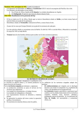La 2ª Guerra Mundial 3
Mediados 1942- principios de 1943. Cambio de tendencia
- Los japoneses son derrotados en Midway y Guadalcanal. EEUU inicia la reconquista del Pacífico isla a isla.
- Los alemanes son derrotados en dos frentes:
 En el Norte de África: batalla de El Alamein. Los aliados desembarcan en Argelia.
 En Stalingrado. El ejército rojo inicia la ofensiva hacia el oste.
1943-1945. Hundimiento de las potencias del Eje
- El Eje se rinde en el N. de Africa. Desde aquí se inicia el desembarco aliado en Sicilia y un lento avance hacia el
norte de Italia con ayuda de los partisanos.
- Desembarco aliado en Normandia. Liberación de París y avance hacia el este.
- Avance de los rusos por Europa Oriental con ayuda de la resistencia de cada país.
- Los dos ejércitos aliados se encuentran cerca de Berlín. En abril de 1945 se suicida Hitler y Mussolini es asesinado.
En mayo de 1945 se rinde Berlín.
- Truman lanza las dos bombas atómicas para acabar con la dura resistencia japonesa.
EL MUNDO EN TIEMPOS DE GUERRA
El concepto de “retaguardia” desapareció: la población civil
se convirtió en objetivo bélico y el sistema productivo se
puso al servicio de la guerra.
En los territorios ocupados por alemanes y japoneses:
 La producción económica se puso al servicio de los
invasores que impusieron:
- Los campos de concentración y el trabajo forzoso.
- Los traslados de trabajadores a Alemania.
- Los requisamientos forzosos de alimentos y materias
primas.
 Se generalizó la práctica del terror contra la oposición
política o la resistencia.
 El exterminio de minorías étnicas como los judíos.
La población de los territorios ocupados adoptó dos
posturas:
- El colaboracionismo por simpatía con la ideología
fascista o por miedo al comunismo. Ej. el gobierno de
Vicky o las dictaduras de la Europa del Este.
- La resistencia (maquis, guerrilleros o partisanos) que
colabora con los aliados desde dentro de los territorios
ocupados mediante actos diversos: sabotajes,
propaganda, guerra de guerrillas. Ej. los partisanos de
Tito, de Gaulle, los nacionalistas y comunistas
chinos, etc.
 