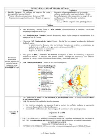 La 2ª Guerra Mundial 4
CONSECUENCIAS DE LA 2ª GUERRA MUNDIAL
Demográficas Económicas
- Pérdidas humanas: 50 millones de muertos. La mitad
correspondió a la población civil.
- Víctimas indirectas, sin determinar, después de 1945.
- Desplazamientos de población durante y después de la guerra.
- Los países beligerantes afectados por los combates
sufrieron grandes daños materiales, inflación y déficit.
- Los no beligerantes o los que quedaron al margen de los
combates, como EEUU, Canadá o Australia se
enriquecieron.
- EEUU y la URSS surgieron como grandes potencias.
Políticas
Los aliados
planificaron
durante la guerra la
organización del
mundo en varias
CONFERENCIAS
 1941. Roosevelt y Churchill firman la Carta Atlántica. Acuerdan devolver la soberanía a las naciones
ocupadas por las potencias del Eje.
 1943. Conferencia de Teherán (Churchill, Roosevelt y Stalin). Stalin consigue el reconocimiento de la
anexión del este de Polonia.
 Febrero de 1945. Conferencia de Yalta (Crimea). En ella “los tres grandes” acordaron los detalles del
final de la guerra:
- Se establecieron las fronteras entre los territorios liberados por soviéticos y occidentales, que
quedarían bajo su tutela y en los que se convocarían elecciones libres.
- División de Alemania en cuatro zonas.
- Propuesta de creación de la ONU.
 Julio-agosto de 1945. Conferencia de Postdam. Se organizó el futuro de Alemania y se fijaron las
fronteras de Polonia. Las tensiones entre Truman y Stalin (incumple los acuerdos de Yalta sobre los
gobiernos de Europa Oriental) dificultaron otros acuerdos y anuncian la guerra fría.
 1946. Conferencia de París. Tratados de paz con diversos países.
Formación de
la ONU
- 1945. Fundación de la ONU en la Conferencia de San Francisco cuando 50 estados firmaron la Carta
de las Naciones Unidas.
- 1948. Declaración Universal de los derechos humanos
 Sus objetivos principales son: mantener la paz y resolver los conflictos mediante la negociación;
promover el desarrollo y los derechos humanos.
 Sus resultados son limitados por el excesivo peso de los intereses de las grandes potencias.
Organismos de la ONU
ASAMBLEA GENERAL
CONSEJO DE SEGURIDAD: principal organismo decisorio. Los 5 miembros permanentes –los vencedores de
la 2ª GM- tienen derecho de veto. Los otros 10 –elegidos por la Asamblea- se renuevan cada dos años.
SECRETARIO GENERAL
TRIBUNAL INTERNACIONAL de La Haya
CONSEJO ECONÓMICO Y SOCIAL: coordina los organismos especializados (UNESCO, FAO, etc.)
 