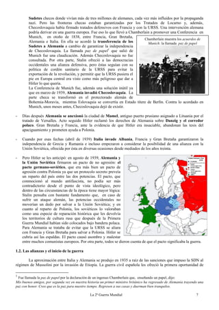 La 2ª Guerra Mundial 7
Sudetes checos donde vivían más de tres millones de alemanes, cada vez más influidos por la propaganda
nazi. Pero las fronteras checas estaban garantizadas por los Tratados de Locarno y, además,
Checoslovaquia había firmado tratados defensivos con Francia y con la URSS. Una intervención alemana
podría derivar en una guerra europea. Fue eso lo que llevó a Chamberlain a promover una Conferencia en
Munich, en otoño de 1838, entre Francia, Gran Bretaña,
Alemania e Italia. En ella se acordó la transferencia de los
Sudetes a Alemania a cambio de garantizar la independencia
de Checoslovaquia. La llamada paz de papel1
que salió de
Munich fue una claudicación. Además Checoslovaquia no fue
consultada. Por otra parte, Stalin ofreció a las democracias
occidentales una alianza defensiva, pero éstas seguían con su
política de cordón sanitario de la URSS para evitar la
exportación de la revolución, y permitir que la URSS pusiera el
pie en Europa central era visto como más peligroso que dar a
Hitler lo que quería.
La Conferencia de Munich fue, además una solución inútil ya
que en marzo de 1939, Alemania invadió Checoslovaquia. La
parte checa se transformó en el protectorado alemán de
Bohemia-Moravia, mientras Eslovaquia se convertía en Estado títere de Berlín. Contra lo acordado en
Munich, unos meses antes, Checoslovaquia dejó de existir.
- Días después Alemania se anexionó la ciudad de Mamel, antiguo puerto prusiano asignado a Lituania por el
tratado de Versalles. Acto seguido Hitler reclamó los derechos de Alemania sobre Danzig y el corredor
polaco. Gran Bretaña y Francia, ante la evidencia de que Hitler era insaciable, abandonan las tesis del
apaciguamiento y prometen ayuda a Polonia.
- Cuando por esas fechas (abril de 1939) Italia invade Albania, Francia y Gran Bretaña garantizaron la
independencia de Grecia y Rumanía e incluso empezaron a considerar la posibilidad de una alianza con la
Unión Soviética, ofrecida por ésta en diversas ocasiones desde mediados de los años treinta.
- Pero Hitler se les anticipó: en agosto de 1939, Alemania y
la Unión Soviética firmaron un pacto de no agresión: el
pacto germano-soviético, que era más bien un pacto de
agresión contra Polonia ya que un protocolo secreto preveía
un reparto del país entre las dos potencias. El pacto, que
conmocionó al mundo antifascista, no podía ser más
contradictorio desde el punto de vista ideológico, pero
dentro de las circunstancias de la época tiene mayor lógica:
Stalin pensaba con bastante fundamento que, en caso de
sufrir un ataque alemán, las potencias occidentales no
moverían un dedo por salvar a la Unión Soviética; y en
cuanto al reparto de Polonia, los soviéticos lo valoraban
como una especie de reparación histórica que les devolvía
los territorios de cultura rusa que después de la Primera
Guerra Mundial habían sido colocados bajo bandera polaca.
Para Alemania se trataba de evitar que la URSS se aliara
con Francia y Gran Bretaña para salvar a Polonia. Hitler se
cubría así las espaldas. El pacto causó asombro y malestar
entre muchos comunistas europeos. Por otra parte, todos se dieron cuenta de que el pacto significaba la guerra.
1.2. Las alianzas y el inicio de la guerra
La aproximación entre Italia y Alemania se produjo en 1935 a raíz de las sanciones que impuso la SDN al
régimen de Mussolini por la invasión de Etiopía. La guerra civil española les ofreció la primera oportunidad de
1
Fue llamada la paz de papel por la declaración de un ingenuo Chamberlain que, enseñando un papel, dijo:
Mis buenos amigos, por segunda vez en nuestra historia un primer ministro británico ha regresado de Alemania trayendo una
paz con honor. Creo que es la paz para nuestro tiempo. Regresen a sus casas y duerman bien tranquilos.
Chamberlain muestra los acuerdos de
Munich: la llamada paz de papel
 