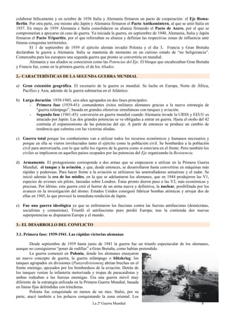 La 2ª Guerra Mundial 8
colaborar bélicamente y en octubre de 1936 Italia y Alemania firmaron un pacto de cooperación: el Eje Roma-
Berlín. Por otra parte, ese mismo año Japón y Alemania firmaron el Pacto Antikomintern, al que se unió Italia en
1937. En mayo de 1939 Alemania e Italia consolidaron su alianza firmando el Pacto de Acero, por el que se
comprometían a apoyarse en caso de guerra. Ya iniciada la guerra, en septiembre de 1940, Alemania, Italia y Japón
firmaron el Pacto Tripartito, por el que reforzaban su alianza y definían las respectivas zonas de influencia ante
futuras conquistas territoriales.
El 1 de septiembre de 1939 el ejército alemán invadió Polonia y el día 3, Francia y Gran Bretaña
declaraban la guerra a Alemania. Italia se mantenía de momento en un curioso estado de “no beligerancia”.
Comenzaba para los europeos una segunda guerra que pronto se convertiría en mundial.
Alemania y sus aliados se conocieron como las Potencias del Eje. El bloque que encabezaban Gran Bretaña
y Francia fue, como en la primera guerra, el de los Aliados.
2.- CARACTERÍSTICAS DE LA SEGUNDA GUERRA MUNDIAL
a) Gran extensión geográfica. El escenario de la guerra es mundial. Se lucha en Europa, Norte de África,
Pacífico y Asia, además de la guerra submarina en el Atlántico.
b) Larga duración: 1939-1945, seis años agrupados en dos fases principales:
- Primera fase (1939-41): contundentes éxitos militares alemanes gracias a la nueva estrategia de
“guerra relámpago”, basada en grandes ofensivas simultáneas con tanques y aviación.
- Segunda fase (1941-45): conversión en guerra mundial cuando Alemania invade la URSS y EEUU es
atracado por Japón. Las dos grandes potencias se ve obligadas a entrar en guerra. Hasta el otoño del 42
continúa el expansionismo de las potencias del eje. A partir de entonces se produce un cambio de
tendencia que culmina con las victorias aliadas.
c) Guerra total porque los combatientes van a utilizar todos los recursos económicos y humanos necesarios y
porque en ella se vieron involucrados tanto el ejército como la población civil. Se bombardea a la población
civil para aterrorizarla, con lo que sufre los rigores de la guerra como si estuviera en el frente. Pero también los
civiles se implicaron en aquellos países ocupados por las potencias del Eje organizando la Resistencia.
d) Armamento. El protagonismo corresponde a dos armas que se empezaron a utilizar en la Primera Guerra
Mundial, el tanque y la aviación, y que, desde entonces, se desarrollaron hasta convertirse en máquinas más
rápidas y poderosas. Para hacer frente a la aviación se utilizaron las ametralladoras antiaéreas y el radar. Se
inició además la era de los misiles, en la que se adelantaron los alemanes, que en 1944 produjeron las V1,
especies de aviones sin piloto, lanzadas sobre Londres. Éstas pronto dieron paso a las V2, más económicas y
precisas. Por último, esta guerra creó el horror de un arma nueva y definitiva, la nuclear, posibilitada por los
avances en la investigación del átomo. Estados Unidos consiguió fabricar bombas atómicas y arrojar dos de
ellas en 1945, lo que provocó la inmediata rendición de Japón.
e) Fue una guerra ideológica ya que se enfrentaron los fascistas contra las fuerzas antifascistas (demócratas,
socialistas y comunistas). Triunfó el antifascismo pero perdió Europa; tras la contienda dos nuevas
superpotencias se disputaron Europa y el mundo.
3.- EL DESARROLLO DEL CONFLICTO
3.1. Primera fase: 1939-1941. Las rápidas victorias alemanas
Desde septiembre de 1939 hasta junio de 1941 la guerra fue un triunfo espectacular de los alemanes,
aunque no consiguieron “poner de rodillas” a Gran Bretaña, como habían pretendido.
La guerra comenzó en Polonia, donde los alemanes ensayaron
un nuevo concepto de guerra, la guerra relámpago o blitzkrieg: los
tanques agrupados en divisiones (Panzerdivisionen) abrían brechas en el
frente enemigo, apoyados por los bombardeos de la aviación. Detrás de
los tanques venían la infantería motorizada y tropas de paracaidistas y
ambas rodeaban a las fuerzas enemigas. Era una guerra móvil muy
diferente de la estrategia utilizada en la Primera Guerra Mundial, basada
en líneas fijas defendidas con trincheras.
Polonia fue conquistada en menos de un mes. Stalin, por su
parte, atacó también a los polacos conquistando la zona oriental. Los
 