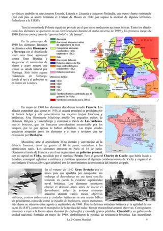 La 2ª Guerra Mundial 9
soviéticos también se anexionaron Estonia, Letonia y Lituania y atacaron Finlandia, que opuso fuerte resistencia
(con este país se acabó firmando el Tratado de Moscú en 1940 que supuso la anexión de algunos territorios
finlandeses a la URSS).
Tras la invasión de Polonia siguió un período en el que no se produjeron acciones bélicas. Tanto los aliados
como los alemanes se quedaron en sus fortificaciones durante el otoño-invierno de 1939 y los primeros meses de
1940. Esto se conoce como la “guerra boba” o “de broma”.
En la primavera de
1940 los alemanes lanzaron
la ofensiva sobre Dinamarca
y Noruega con el objetivo de
tener una base aeronaval
contra Gran Bretaña y
asegurarse el suministro de
hierro y acero suecos que
tenían su salida natural por
Noruega. Sólo hubo alguna
resistencia en Noruega,
donde el rey y el gobierno se
exiliaron en Londres.
En mayo de 1940 los alemanes decidieron invadir Francia. Los
aliados esperaban que, como en 1914, el ataque principal se produjera por
la llanura belga y allí concentraron las mejores tropas francesas y
británicas. Una fulminante blitzkrieg arrolló los pequeños países de
Holanda, Bélgica y Luxemburgo y continuó a través de Las Ardenas,
macizo boscoso, que los franceses consideraban intransitable por los
tanques, por lo que apenas lo habían defendido. Las tropas aliadas
quedaron atrapadas entre los alemanes y el mar y tuvieron que ser
evacuadas por Dunkerke.
Mussolini, ante el apabullante éxito alemán y convencido de la
debacle francesa, entró en guerra el 10 de junio, uniéndose a las
operaciones nazis. Los alemanes entraron en París el 14 de junio.
Ocuparon el norte de Francia y en el sur organizaron un gobierno pronazi,
con su capital en Vichy, presidido por el mariscal Pétain. Pero el general Charles de Gaulle, que había huido a
Londres, consiguió aglutinar a militares y políticos opuestos al régimen colaboracionista de Vichy y organizó el
movimiento Francia Libre, que colaboró con los movimientos de resistencia del interior del país.
En el verano de 1940 Gran Bretaña era el
único país que quedaba por conquistar, sin
embargo el desembarco no era tarea sencilla
teniendo en cuenta la evidente superioridad
naval británica. Los alemanes intentaron
obtener el dominio aéreo antes de iniciar el
desembarco: miles de aviones alemanes
atacaron durante varios meses objetivos
militares, centros industriales y ciudades británicas en una acción bélica
sin precedentes conocida como la batalla de Inglaterra, cuyos momentos
más duros se situaron entre agosto y septiembre de 1940. Pero la defensa antiaérea británica y la agilidad de sus
cazas (la RAF), junto con el monopolio de la técnica del radar, fueron extraordinariamente efectivas. Consiguieron
mantener a raya a la fuerza aérea alemana (la Luftwaffe) y causarle graves pérdidas. Churchill y su gobierno de
unidad nacional, formado en mayo de 1940, simbolizaron la política de resistencia británica. Las incursiones
 