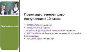 Лингвистический
Преимущественное право
поступления в 10 класс:
• ЛИТЕРАТУРА «4» или «5»
• ИНОСТРАННЫЕ ЯЗЫКИ:
(английский, французский, немецкий) «4» или «5»
• МАТЕМАТИКА 18 баллов, из них не менее 10 по алгебре,
6 по геометрии
• РУССКИЙ ЯЗЫК «4» или «5»
 