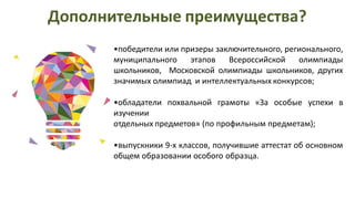 •победители или призеры заключительного, регионального,
муниципального этапов Всероссийской олимпиады
школьников, Московской олимпиады школьников, других
значимых олимпиад и интеллектуальных конкурсов;
•обладатели похвальной грамоты «За особые успехи в
изучении
отдельных предметов» (по профильным предметам);
•выпускники 9-х классов, получившие аттестат об основном
общем образовании особого образца.
Дополнительные преимущества?
 