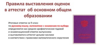 Правила выставления оценок
в аттестат об основном общем
образовании
Итоговые отметки за 9 класс
по русскому языку, математике и экзаменам по выбору
определяются как среднее арифметическое годовой
и экзаменационной отметок выпускника
и выставляются в аттестат целыми числами
в соответствии с правилами математического округления
 