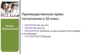 Химико-
биологический
Преимущественное право
поступления в 10 класс:
• БИОЛОГИЯ «4» или «5»
• ХИМИЯ «4» или «5»
• МАТЕМАТИКА 18 баллов, из них не менее 10 по алгебре,
6 по геометрии
• РУССКИЙ ЯЗЫК 25 баллов
 