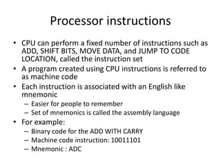 Processor instructions
• CPU can perform a fixed number of instructions such as
ADD, SHIFT BITS, MOVE DATA, and JUMP TO CODE
LOCATION, called the instruction set
• A program created using CPU instructions is referred to
as machine code
• Each instruction is associated with an English like
mnemonic
– Easier for people to remember
– Set of mnemonics is called the assembly language
• For example:
– Binary code for the ADD WITH CARRY
– Machine code instruction: 10011101
– Mnemonic : ADC
 