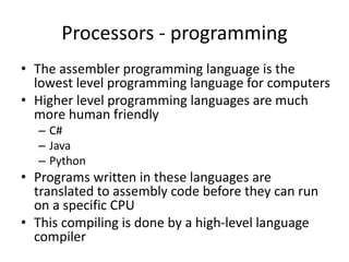 Processors - programming
• The assembler programming language is the
lowest level programming language for computers
• Higher level programming languages are much
more human friendly
– C#
– Java
– Python
• Programs written in these languages are
translated to assembly code before they can run
on a specific CPU
• This compiling is done by a high-level language
compiler
 