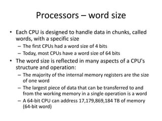 Processors – word size
• Each CPU is designed to handle data in chunks, called
words, with a specific size
– The first CPUs had a word size of 4 bits
– Today, most CPUs have a word size of 64 bits
• The word size is reflected in many aspects of a CPU's
structure and operation:
– The majority of the internal memory registers are the size
of one word
– The largest piece of data that can be transferred to and
from the working memory in a single operation is a word
– A 64-bit CPU can address 17,179,869,184 TB of memory
(64-bit word)
 