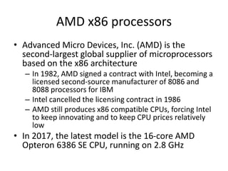 AMD x86 processors
• Advanced Micro Devices, Inc. (AMD) is the
second-largest global supplier of microprocessors
based on the x86 architecture
– In 1982, AMD signed a contract with Intel, becoming a
licensed second-source manufacturer of 8086 and
8088 processors for IBM
– Intel cancelled the licensing contract in 1986
– AMD still produces x86 compatible CPUs, forcing Intel
to keep innovating and to keep CPU prices relatively
low
• In 2017, the latest model is the 16-core AMD
Opteron 6386 SE CPU, running on 2.8 GHz
 