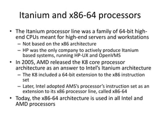 Itanium and x86-64 processors
• The Itanium processor line was a family of 64-bit high-
end CPUs meant for high-end servers and workstations
– Not based on the x86 architecture
– HP was the only company to actively produce Itanium
based systems, running HP-UX and OpenVMS
• In 2005, AMD released the K8 core processor
architecture as an answer to Intel’s Itanium architecture
– The K8 included a 64-bit extension to the x86 instruction
set
– Later, Intel adopted AMS’s processor’s instruction set as an
extension to its x86 processor line, called x86-64
• Today, the x86-64 architecture is used in all Intel and
AMD processors
 