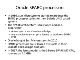 Oracle SPARC processors
• In 1986, Sun Microsystems started to produce the
SPARC processor series for their Solaris UNIX based
systems
• The SPARC architecture is fully open and non-
proprietary
– A true open source hardware design
– Any manufacturer can get a license to produce a SPARC
CPU
• Oracle bought Sun Microsystems in 2010
• SPARC processors are still used by Oracle in their
Exadata and Exalogic products
• In 2017, the latest model is the 32-core SPARC M7 CPU,
running on 4.1 GHz
 