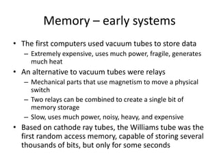 Memory – early systems
• The first computers used vacuum tubes to store data
– Extremely expensive, uses much power, fragile, generates
much heat
• An alternative to vacuum tubes were relays
– Mechanical parts that use magnetism to move a physical
switch
– Two relays can be combined to create a single bit of
memory storage
– Slow, uses much power, noisy, heavy, and expensive
• Based on cathode ray tubes, the Williams tube was the
first random access memory, capable of storing several
thousands of bits, but only for some seconds
 