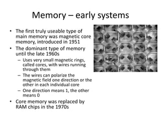 Memory – early systems
• The first truly useable type of
main memory was magnetic core
memory, introduced in 1951
• The dominant type of memory
until the late 1960s
– Uses very small magnetic rings,
called cores, with wires running
through them
– The wires can polarize the
magnetic field one direction or the
other in each individual core
– One direction means 1, the other
means 0
• Core memory was replaced by
RAM chips in the 1970s
 