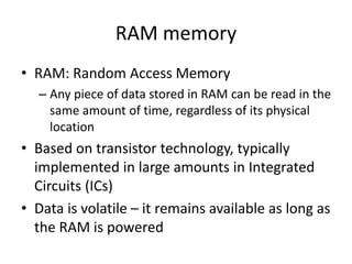 RAM memory
• RAM: Random Access Memory
– Any piece of data stored in RAM can be read in the
same amount of time, regardless of its physical
location
• Based on transistor technology, typically
implemented in large amounts in Integrated
Circuits (ICs)
• Data is volatile – it remains available as long as
the RAM is powered
 