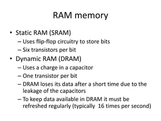 RAM memory
• Static RAM (SRAM)
– Uses flip-flop circuitry to store bits
– Six transistors per bit
• Dynamic RAM (DRAM)
– Uses a charge in a capacitor
– One transistor per bit
– DRAM loses its data after a short time due to the
leakage of the capacitors
– To keep data available in DRAM it must be
refreshed regularly (typically 16 times per second)
 