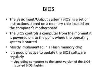 BIOS
• The Basic Input/Output System (BIOS) is a set of
instructions stored on a memory chip located on
the computer’s motherboard
• The BIOS controls a computer from the moment it
is powered on, to the point where the operating
system is started
• Mostly implemented in a Flash memory chip
• It is good practice to update the BIOS software
regularly
– Upgrading computers to the latest version of the BIOS
is called BIOS flashing
 