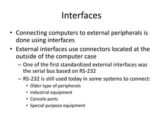 Interfaces
• Connecting computers to external peripherals is
done using interfaces
• External interfaces use connectors located at the
outside of the computer case
– One of the first standardized external interfaces was
the serial bus based on RS-232
– RS-232 is still used today in some systems to connect:
• Older type of peripherals
• Industrial equipment
• Console ports
• Special purpose equipment
 