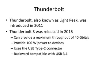 Thunderbolt
• Thunderbolt, also known as Light Peak, was
introduced in 2011
• Thunderbolt 3 was released in 2015
– Can provide a maximum throughput of 40 Gbit/s
– Provide 100 W power to devices
– Uses the USB Type-C connector
– Backward compatible with USB 3.1
 