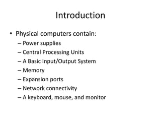 Introduction
• Physical computers contain:
– Power supplies
– Central Processing Units
– A Basic Input/Output System
– Memory
– Expansion ports
– Network connectivity
– A keyboard, mouse, and monitor
 