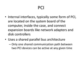PCI
• Internal interfaces, typically some form of PCI,
are located on the system board of the
computer, inside the case, and connect
expansion boards like network adapters and
disk controllers
• Uses a shared parallel bus architecture
– Only one shared communication path between
two PCI devices can be active at any given time
 