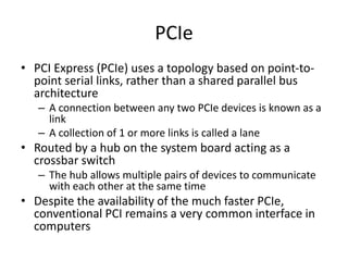 PCIe
• PCI Express (PCIe) uses a topology based on point-to-
point serial links, rather than a shared parallel bus
architecture
– A connection between any two PCIe devices is known as a
link
– A collection of 1 or more links is called a lane
• Routed by a hub on the system board acting as a
crossbar switch
– The hub allows multiple pairs of devices to communicate
with each other at the same time
• Despite the availability of the much faster PCIe,
conventional PCI remains a very common interface in
computers
 