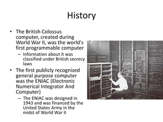 History
• The British Colossus
computer, created during
World War II, was the world's
first programmable computer
– Information about it was
classified under British secrecy
laws
• The first publicly recognized
general purpose computer
was the ENIAC (Electronic
Numerical Integrator And
Computer)
– The ENIAC was designed in
1943 and was financed by the
United States Army in the
midst of World War II
 